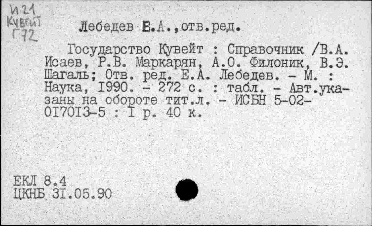 ﻿VIIV	. ■ '
Лебедев Е.А.»отв.ред.
1 чА
Государство Кувейт : Справочник /В.А. Исаев, Р.В. Маркарян, А.О. Филоник, В.Э. Шагаль; Отв. ред. Е.А. Лебедев. - М. : Наука, 1990. - 272 с. : табл. - Авт.указаны на обороте тит.л. - ИСБН 5-02-017013-5 : 1 р. 40 к.
ЕКЛ 8.4
ЦКНБ 31.05.90